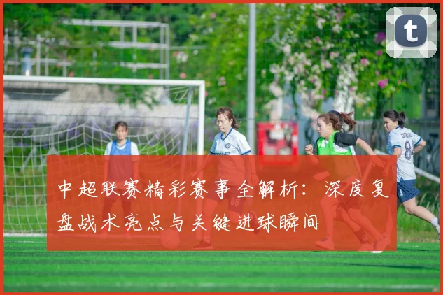 中超联赛精彩赛事全解析：深度复盘战术亮点与关键进球瞬间