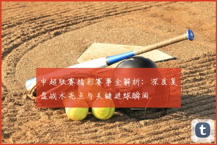 中超联赛精彩赛事全解析：深度复盘战术亮点与关键进球瞬间