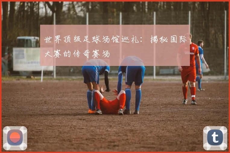 世界顶级足球场馆巡礼:揭秘国际大赛的传奇赛场