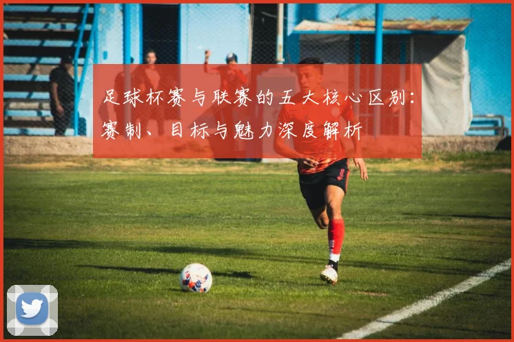 足球杯赛与联赛的五大核心区别：赛制、目标与魅力深度解析