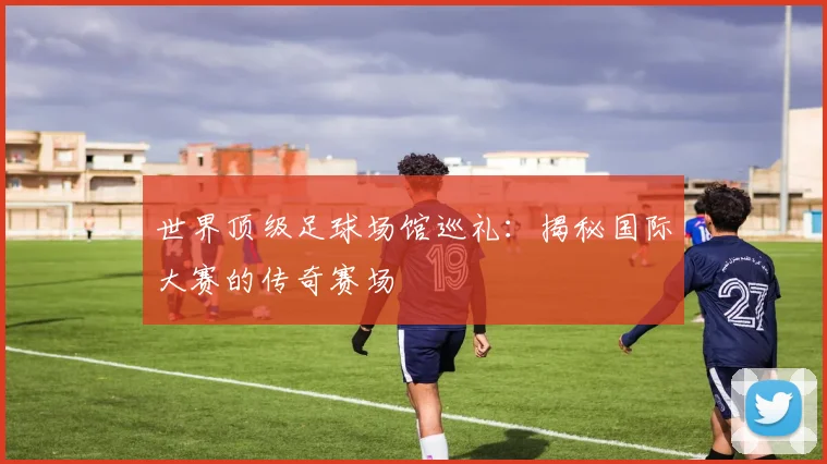 世界顶级足球场馆巡礼:揭秘国际大赛的传奇赛场