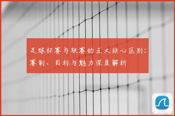足球杯赛与联赛的五大核心区别：赛制、目标与魅力深度解析