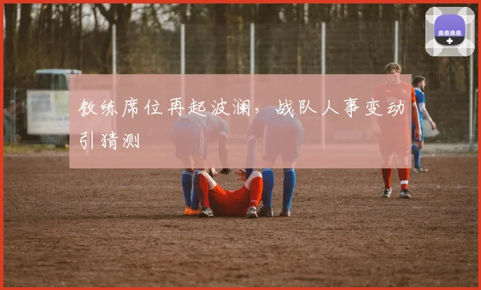 教练席位再起波澜，战队人事变动引猜测